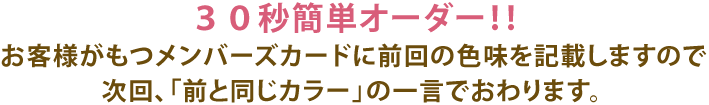 30秒簡単オーダー！！お客様がもつメンバーズカードに前回の色味を記載しますので次回、前と同じカラーの一言でおわります。