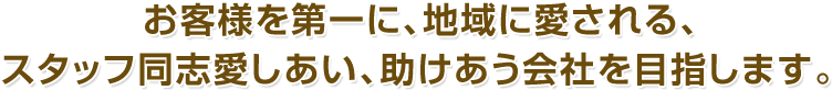 お客様を第一に、地域に愛される、スタッフ同志愛しあい、助けあう会社を目指します。